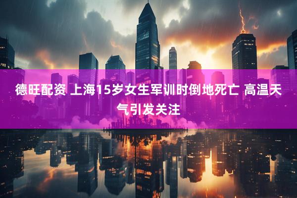 德旺配资 上海15岁女生军训时倒地死亡 高温天气引发关注