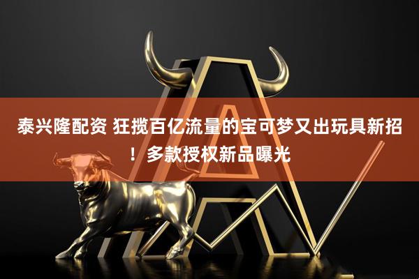 泰兴隆配资 狂揽百亿流量的宝可梦又出玩具新招！多款授权新品曝光