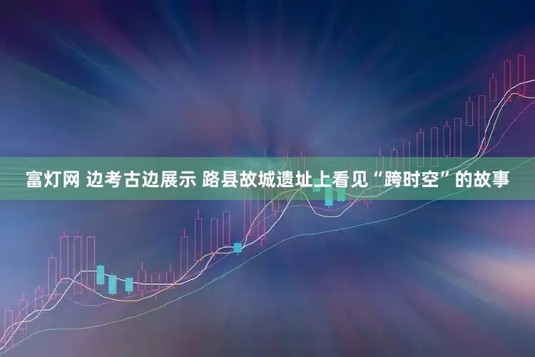 富灯网 边考古边展示 路县故城遗址上看见“跨时空”的故事