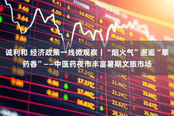 诚利和 经济政策一线微观察丨“烟火气”邂逅“草药香”——中医药夜市丰富暑期文旅市场